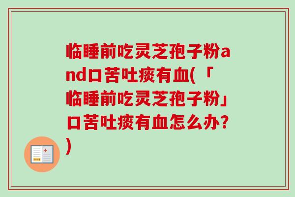临睡前吃灵芝孢子粉and口苦吐痰有(「临睡前吃灵芝孢子粉」口苦吐痰有怎么办?) 临睡前吃灵芝孢子粉and口苦吐痰有(「临睡前吃灵芝孢子粉」口苦吐痰有怎么办?)