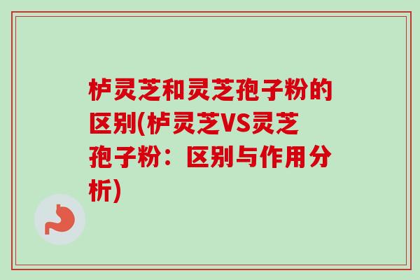栌灵芝和灵芝孢子粉的区别(栌灵芝VS灵芝孢子粉：区别与作用分析)