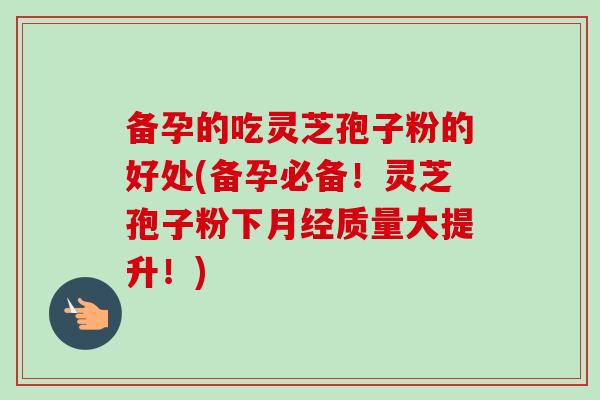 备孕的吃灵芝孢子粉的好处(备孕必备!灵芝孢子粉下质量大提升!) 备孕的吃灵芝孢子粉的好处(备孕必备!灵芝孢子粉下质量大提升!)