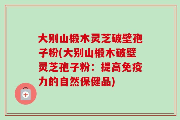 大别山椴木灵芝破壁孢子粉(大别山椴木破壁灵芝孢子粉:提高免疫力的自然保健品) 大别山椴木灵芝破壁孢子粉(大别山椴木破壁灵芝孢子粉:提高免疫力的自然保健品)