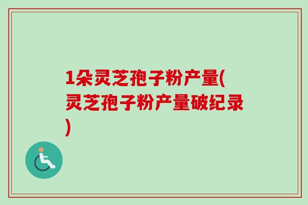 1朵灵芝孢子粉产量(灵芝孢子粉产量破纪录) 1朵灵芝孢子粉产量(灵芝孢子粉产量破纪录)