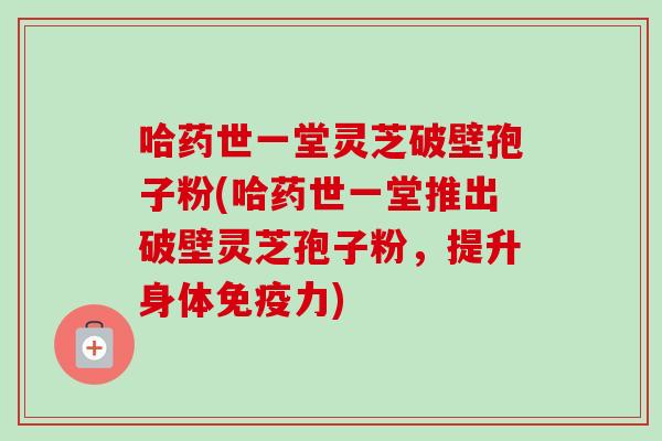 哈药世一堂灵芝破壁孢子粉(哈药世一堂推出破壁灵芝孢子粉，提升身体免疫力)