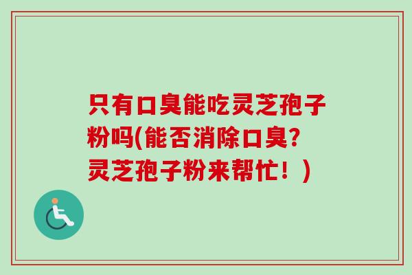 只有口臭能吃灵芝孢子粉吗(能否消除口臭?灵芝孢子粉来帮忙!) 只有口臭能吃灵芝孢子粉吗(能否消除口臭?灵芝孢子粉来帮忙!)