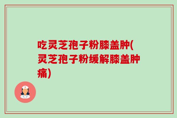 吃灵芝孢子粉膝盖肿(灵芝孢子粉缓解膝盖肿痛) 吃灵芝孢子粉膝盖肿(灵芝孢子粉缓解膝盖肿痛)