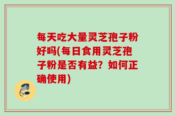 每天吃大量灵芝孢子粉好吗(每日食用灵芝孢子粉是否有益?如何正确使用) 每天吃大量灵芝孢子粉好吗(每日食用灵芝孢子粉是否有益?如何正确使用)