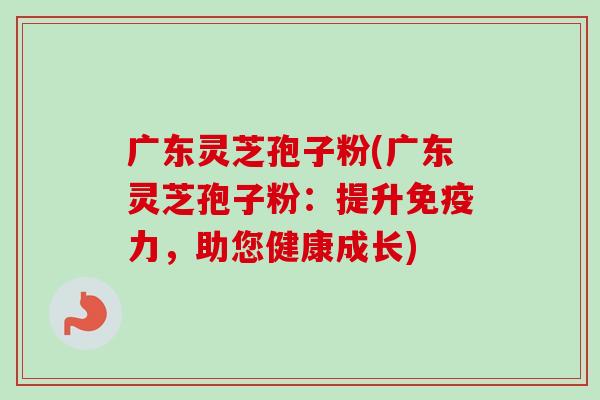 广东灵芝孢子粉(广东灵芝孢子粉:提升免疫力,助您健康成长) 广东灵芝孢子粉(广东灵芝孢子粉:提升免疫力,助您健康成长)