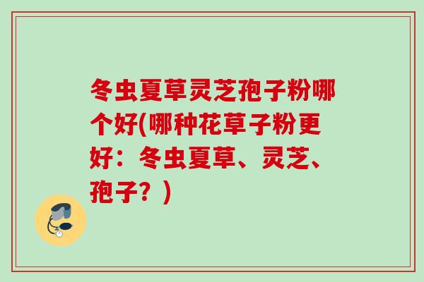 冬虫夏草灵芝孢子粉哪个好(哪种花草子粉更好：冬虫夏草、灵芝、孢子？)