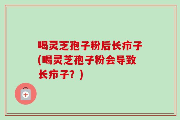 喝灵芝孢子粉后长疖子(喝灵芝孢子粉会导致长疖子?) 喝灵芝孢子粉后长疖子(喝灵芝孢子粉会导致长疖子?)