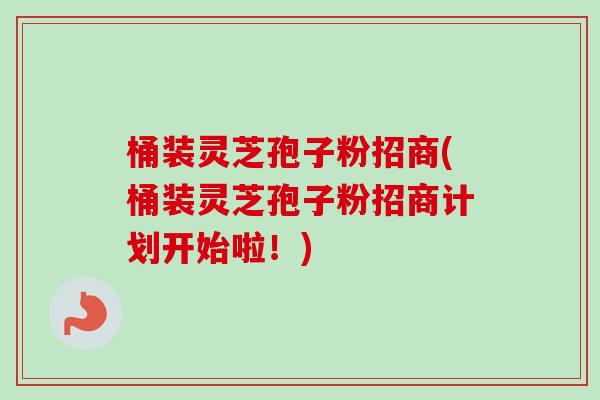 桶装灵芝孢子粉招商(桶装灵芝孢子粉招商计划开始啦！)