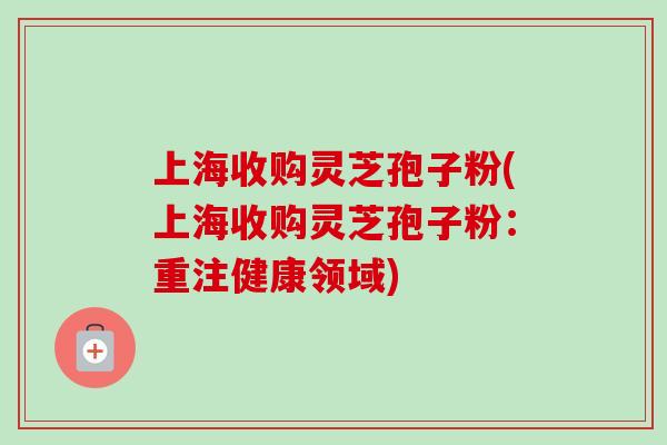 上海收购灵芝孢子粉(上海收购灵芝孢子粉：重注健康领域)