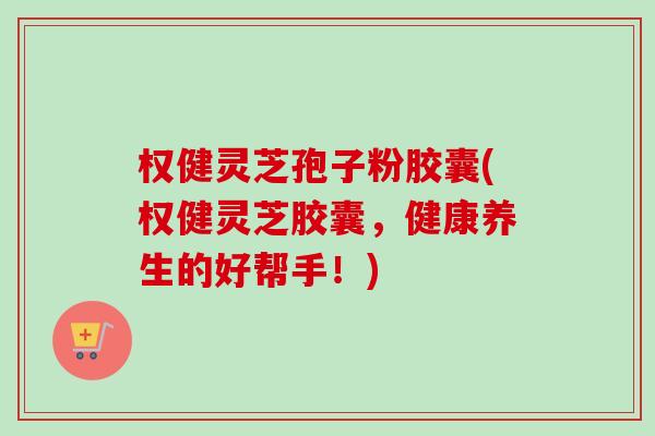 权健灵芝孢子粉胶囊(权健灵芝胶囊,健康养生的好帮手!) 权健灵芝孢子粉胶囊(权健灵芝胶囊,健康养生的好帮手!)