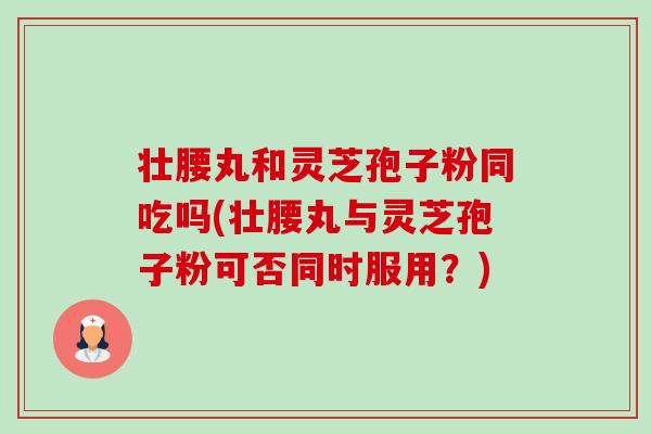 壮腰丸和灵芝孢子粉同吃吗(壮腰丸与灵芝孢子粉可否同时服用？)
