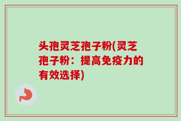 头孢灵芝孢子粉(灵芝孢子粉:提高免疫力的有效选择) 头孢灵芝孢子粉(灵芝孢子粉:提高免疫力的有效选择)