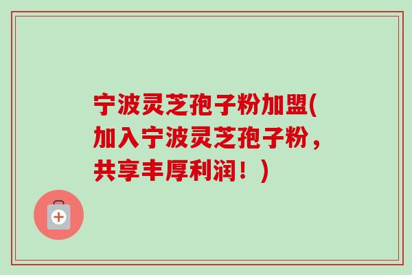 宁波灵芝孢子粉加盟(加入宁波灵芝孢子粉,共享丰厚利润!) 宁波灵芝孢子粉加盟(加入宁波灵芝孢子粉,共享丰厚利润!)
