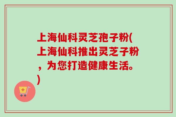 上海仙科灵芝孢子粉(上海仙科推出灵芝子粉,为您打造健康生活。) 上海仙科灵芝孢子粉(上海仙科推出灵芝子粉,为您打造健康生活。)