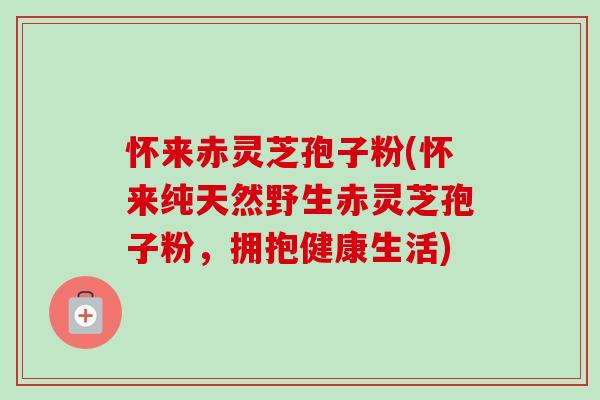 怀来赤灵芝孢子粉(怀来纯天然野生赤灵芝孢子粉，拥抱健康生活)