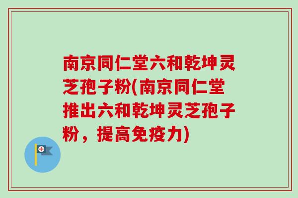 南京同仁堂六和乾坤灵芝孢子粉(南京同仁堂推出六和乾坤灵芝孢子粉，提高免疫力)