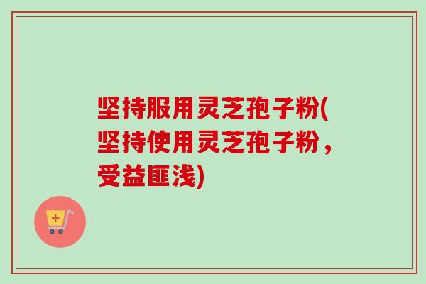 坚持服用灵芝孢子粉(坚持使用灵芝孢子粉,受益匪浅) 坚持服用灵芝孢子粉(坚持使用灵芝孢子粉,受益匪浅)