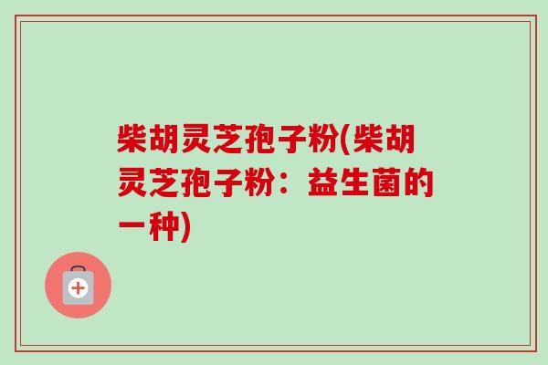 柴胡灵芝孢子粉(柴胡灵芝孢子粉:益生菌的一种) 柴胡灵芝孢子粉(柴胡灵芝孢子粉:益生菌的一种)