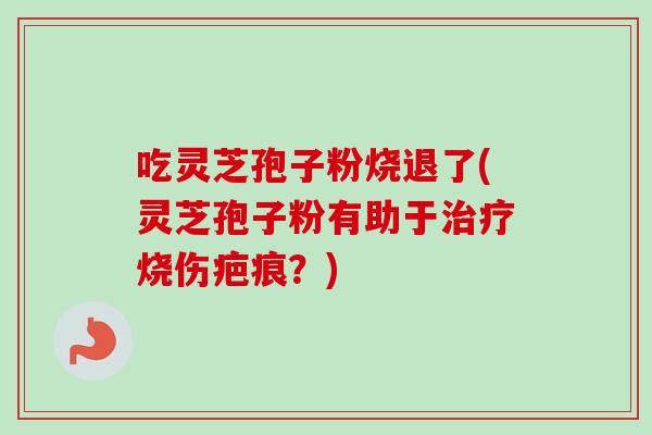 吃灵芝孢子粉烧退了(灵芝孢子粉有助于烧伤疤痕?) 吃灵芝孢子粉烧退了(灵芝孢子粉有助于烧伤疤痕?)