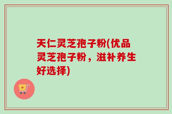 天仁灵芝孢子粉(优品灵芝孢子粉,滋补养生好选择) 天仁灵芝孢子粉(优品灵芝孢子粉,滋补养生好选择)