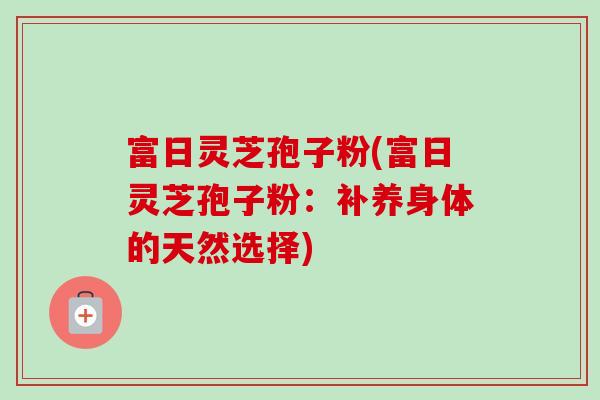富日灵芝孢子粉(富日灵芝孢子粉:补养身体的天然选择) 富日灵芝孢子粉(富日灵芝孢子粉:补养身体的天然选择)