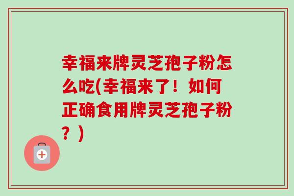幸福来牌灵芝孢子粉怎么吃(幸福来了!如何正确食用牌灵芝孢子粉?) 幸福来牌灵芝孢子粉怎么吃(幸福来了!如何正确食用牌灵芝孢子粉?)