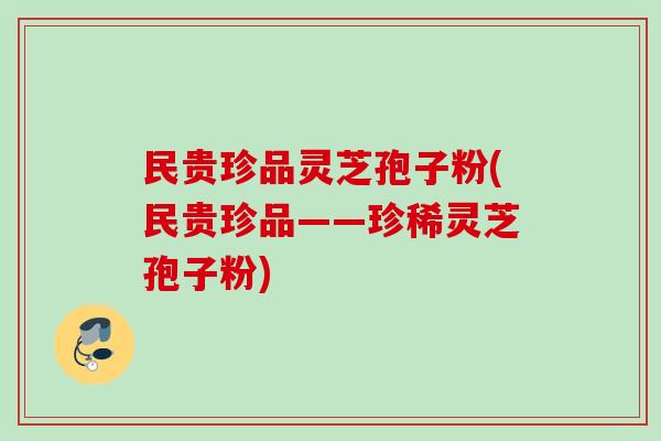 民贵珍品灵芝孢子粉(民贵珍品——珍稀灵芝孢子粉) 民贵珍品灵芝孢子粉(民贵珍品——珍稀灵芝孢子粉)