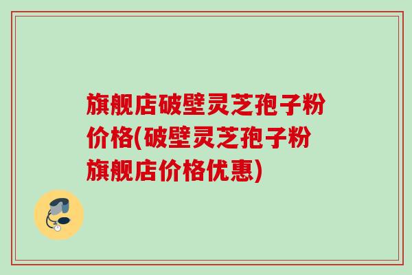 旗舰店破壁灵芝孢子粉价格(破壁灵芝孢子粉旗舰店价格优惠)