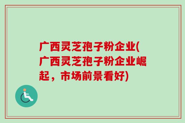 广西灵芝孢子粉企业(广西灵芝孢子粉企业崛起,市场前景看好) 广西灵芝孢子粉企业(广西灵芝孢子粉企业崛起,市场前景看好)