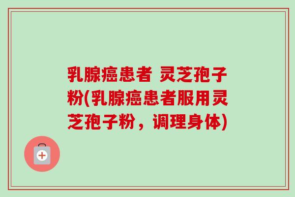 乳腺患者 灵芝孢子粉(乳腺患者服用灵芝孢子粉，调理身体)