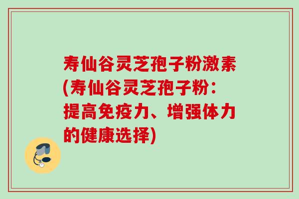 寿仙谷灵芝孢子粉激素(寿仙谷灵芝孢子粉：提高免疫力、增强体力的健康选择)