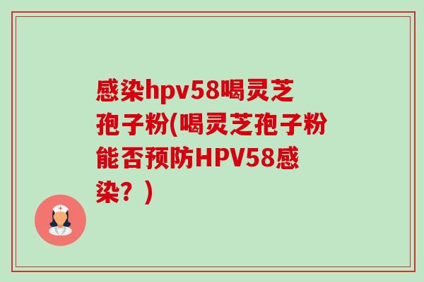 hpv58喝灵芝孢子粉(喝灵芝孢子粉能否HPV58?) hpv58喝灵芝孢子粉(喝灵芝孢子粉能否HPV58?)