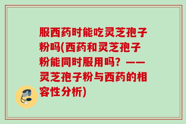 服西药时能吃灵芝孢子粉吗(西药和灵芝孢子粉能同时服用吗？——灵芝孢子粉与西药的相容性分析)