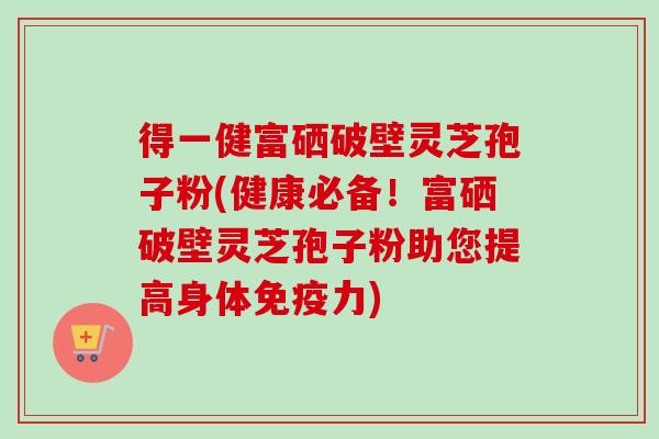 得一健富硒破壁灵芝孢子粉(健康必备！富硒破壁灵芝孢子粉助您提高身体免疫力)