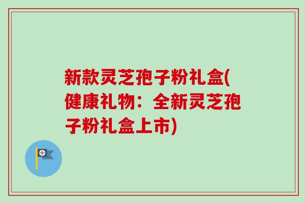 新款灵芝孢子粉礼盒(健康礼物:全新灵芝孢子粉礼盒上市) 新款灵芝孢子粉礼盒(健康礼物:全新灵芝孢子粉礼盒上市)