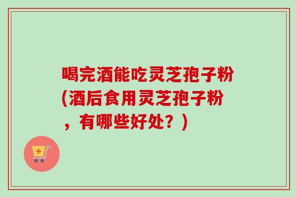 喝完酒能吃灵芝孢子粉(酒后食用灵芝孢子粉,有哪些好处?) 喝完酒能吃灵芝孢子粉(酒后食用灵芝孢子粉,有哪些好处?)