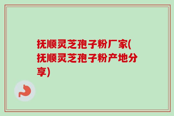 抚顺灵芝孢子粉厂家(抚顺灵芝孢子粉产地分享)