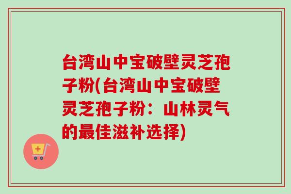台湾山中宝破壁灵芝孢子粉(台湾山中宝破壁灵芝孢子粉:山林灵气的佳滋补选择) 台湾山中宝破壁灵芝孢子粉(台湾山中宝破壁灵芝孢子粉:山林灵气的佳滋补选择)