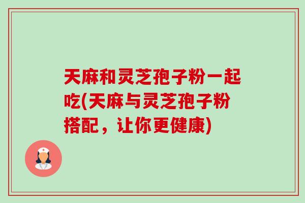 天麻和灵芝孢子粉一起吃(天麻与灵芝孢子粉搭配,让你更健康) 天麻和灵芝孢子粉一起吃(天麻与灵芝孢子粉搭配,让你更健康)