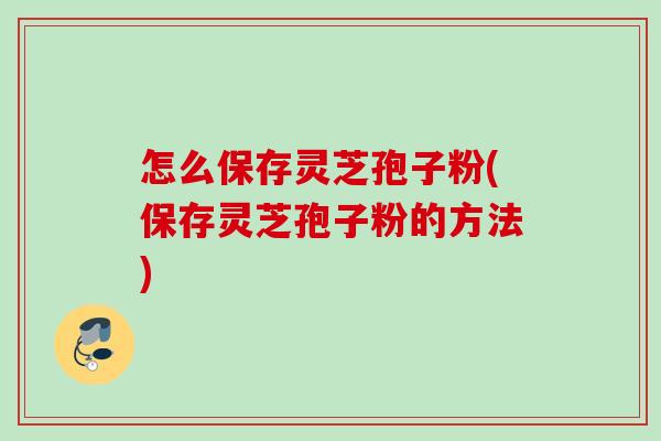 怎么保存灵芝孢子粉(保存灵芝孢子粉的方法) 怎么保存灵芝孢子粉(保存灵芝孢子粉的方法)