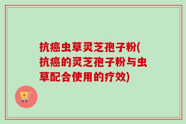 抗虫草灵芝孢子粉(抗的灵芝孢子粉与虫草配合使用的疗效) 抗虫草灵芝孢子粉(抗的灵芝孢子粉与虫草配合使用的疗效)