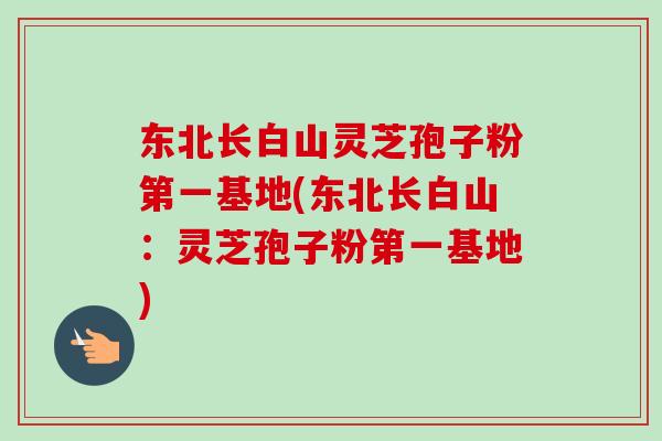 东北长白山灵芝孢子粉第一基地(东北长白山:灵芝孢子粉第一基地) 东北长白山灵芝孢子粉第一基地(东北长白山:灵芝孢子粉第一基地)