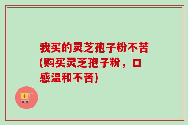 我买的灵芝孢子粉不苦(购买灵芝孢子粉,口感温和不苦) 我买的灵芝孢子粉不苦(购买灵芝孢子粉,口感温和不苦)