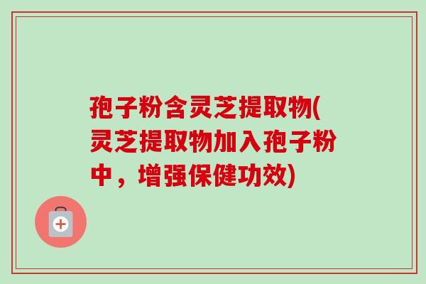 孢子粉含灵芝提取物(灵芝提取物加入孢子粉中，增强保健功效)