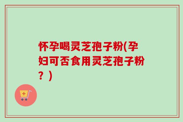 怀孕喝灵芝孢子粉(孕妇可否食用灵芝孢子粉?) 怀孕喝灵芝孢子粉(孕妇可否食用灵芝孢子粉?)