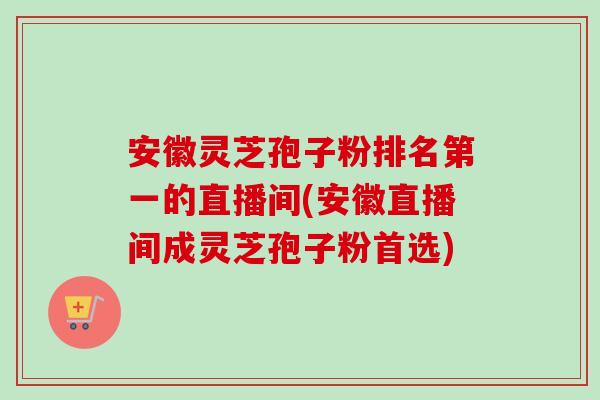 安徽灵芝孢子粉排名第一的直播间(安徽直播间成灵芝孢子粉首选) 安徽灵芝孢子粉排名第一的直播间(安徽直播间成灵芝孢子粉首选)