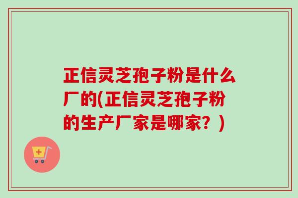 正信灵芝孢子粉是什么厂的(正信灵芝孢子粉的生产厂家是哪家？)