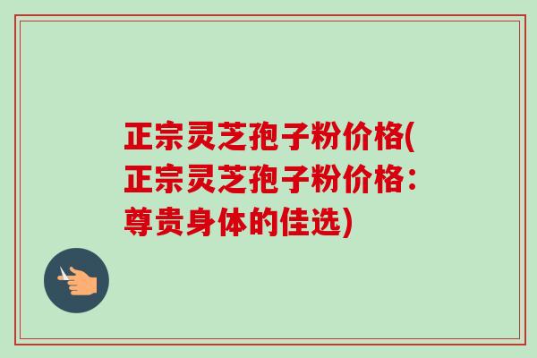 正宗灵芝孢子粉价格(正宗灵芝孢子粉价格:尊贵身体的佳选) 正宗灵芝孢子粉价格(正宗灵芝孢子粉价格:尊贵身体的佳选)