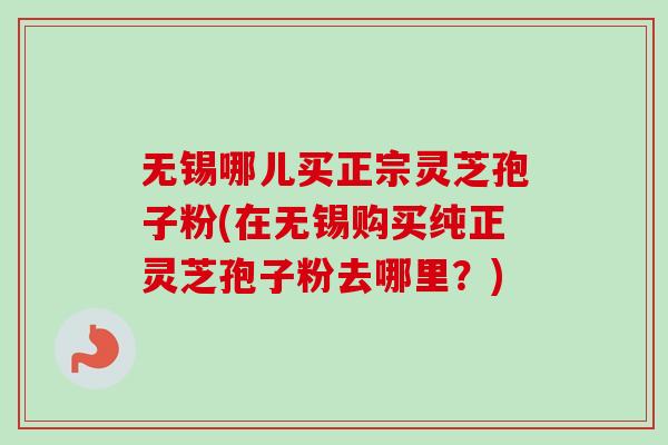 无锡哪儿买正宗灵芝孢子粉(在无锡购买纯正灵芝孢子粉去哪里?) 无锡哪儿买正宗灵芝孢子粉(在无锡购买纯正灵芝孢子粉去哪里?)